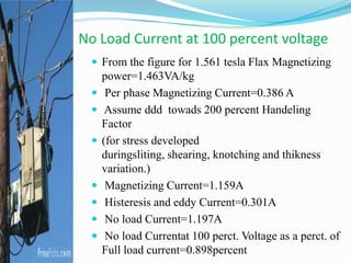  From the figure for 1.561 tesla Flax Magnetizing
power=1.463VA/kg
 Per phase Magnetizing Current=0.386 A
 Assume ddd towads 200 percent Handeling
Factor
 (for stress developed
duringsliting, shearing, knotching and thikness
variation.)
 Magnetizing Current=1.159A
 Histeresis and eddy Current=0.301A
 No load Current=1.197A
 No load Currentat 100 perct. Voltage as a perct. of
Full load current=0.898percent
No Load Current at 100 percent voltage
 