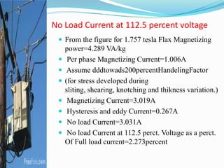  From the figure for 1.757 tesla Flax Magnetizing
power=4.289 VA/kg
 Per phase Magnetizing Current=1.006A
 Assume dddtowads200percentHandelingFactor
 (for stress developed during
sliting, shearing, knotching and thikness variation.)
 Magnetizing Current=3.019A
 Hysteresis and eddy Current=0.267A
 No load Current=3.031A
 No load Current at 112.5 perct. Voltage as a perct.
Of Full load current=2.273percent
No Load Current at 112.5 percent voltage
 