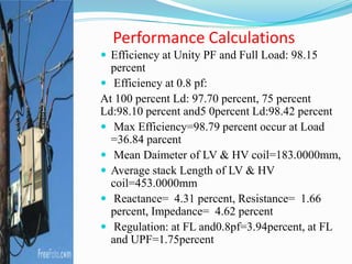 Performance Calculations
 Efficiency at Unity PF and Full Load: 98.15
percent
 Efficiency at 0.8 pf:
At 100 percent Ld: 97.70 percent, 75 percent
Ld:98.10 percent and5 0percent Ld:98.42 percent
 Max Efficiency=98.79 percent occur at Load
=36.84 parcent
 Mean Daimeter of LV & HV coil=183.0000mm,
 Average stack Length of LV & HV
coil=453.0000mm
 Reactance= 4.31 percent, Resistance= 1.66
percent, Impedance= 4.62 percent
 Regulation: at FL and0.8pf=3.94percent, at FL
and UPF=1.75percent
 