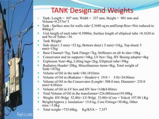  Tank: Length = 847 mm, Width = 337 mm, Height = 901 mm and
Volume=0.257m^3
 Tank : Surface area for walls side=2.3680 sq.m andTemp-Rise=56is reduced to
40deg-C
 Unit length of each tube=0.5900m, Surface length of elliptical tube =0.1620 m
and No of Tubes =36
 Tank Weight:
 Side sheet ( 3 mm) =52 kg, Bottom sheet ( 5 mm)=11kg, Top sheet( 5
mm)=15kg
 Base Channel=7kg, Tank Flange=7kg, Stiffeners on all 4s ides=10kg
 Conservator and its supports=10kg, LV box=3kg, HV Busing adopter=4kg
 Explosion Vent=4kg, Lifting lugs=2kg, Elliptical tube=39kg
 Radiators Header=20kg, Miscellaneous items=4kg, Total weight of
Tank=187kg
 Volume of Oil in the tank=186.181litres
 Volume of Oil in (Radiator + Header)=( 19.0 + 5.0)=24.0litres
 Volume of Oil in the Conservator (Length= 508.0 mm, Diameter= 235.0
mm)=8.0litres
 Volume of Oil in LV box and HV box=3.0&4.0litres
 Total Volume of Oil in the transformer=226.00litresor193.00kg
 Weight: HV-Wdg( 52.00)+ LV-Wdg( 33.00)+(Core + Yoke)( 197.98 ) Kg
 Weight(Approx.): Insulation= 15.0 kg, Core Fittings=30.0kg, Other
misc.=3.0kg
 Total weight =735.68kg, Kg/KVA = 7.357
TANK Design and Weights
 