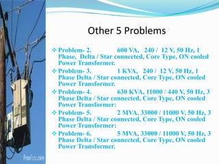 Other 5 Problems
Problem- 2. 600 VA, 240 / 12 V, 50 Hz, 1
Phase, Delta / Star connected, Core Type, ON cooled
Power Transformer.
Problem- 3. 1 KVA, 240 / 12 V, 50 Hz, 1
Phase Delta / Star connected, Core Type, ON cooled
Power Transformer.
Problem- 4. 630 KVA, 11000 / 440 V, 50 Hz, 3
Phase Delta / Star connected, Core Type, ON cooled
Power Transformer:
Problem- 5. 2 MVA, 33000 / 11000 V, 50 Hz, 3
Phase Delta / Star connected, Core Type, ON cooled
Power Transformer:
Problem- 6. 5 MVA, 33000 / 11000 V, 50 Hz, 3
Phase Delta / Star connected, Core Type, ON cooled
Power Transformer.
 