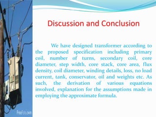 Discussion and Conclusion
We have designed transformer according to
the proposed specification including primary
coil, number of turns, secondary coil, core
diameter, step width, core stack, core area, flux
density, coil diameter, winding details, loss, no load
current, tank, conservator, oil and weights etc. As
such, the derivation of various equations
involved, explanation for the assumptions made in
employing the approximate formula.
 