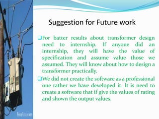 Suggestion for Future work
For batter results about transformer design
need to internship. If anyone did an
internship, they will have the value of
specification and assume value those we
assumed. They will know about how to design a
transformer practically.
We did not create the software as a professional
one rather we have developed it. It is need to
create a software that if give the values of rating
and shown the output values.
 