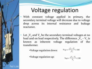 Voltage regulation
• With constant voltage applied in primary, the
secondary terminal voltage will decrease due to voltage
drop across its internal resistance and leakage
reactance.
• Let 0V2 and V2 be the secondary terminal voltages at no
load and on load respectively. The difference 0V2 – V2 is
known as inherent voltage regulation of the
transformer.
•Voltage regulation down:
•Voltage regulation up:
 