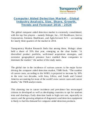 Computer Aided Detection Market - Global
Industry Analysis, Size, Share, Growth,
Trends and Forecast 2016 - 2024
The global computer aided detection market is extremely consolidated,
with the top five players – namely Hologic, Inc., GE Healthcare, Invivo
Corporation, Siemens Healthcare, and Agfa-Gevaert N.V. – accounting
for nearly three quarters of the market in 2014.
Transparency Market Research finds that among these, Hologic alone
held a share of 35% that year, emerging as the clear leader. “A
diversified product portfolio, well-timed acquisition strategies, and
extensive geographical presence have enabled these companies to
dominate the market,” the author of the study states.
The global rise in the incidence of various cancers is the major factor
driving the computer aided detection market, TMR finds. “The number
of cancer cases, according to the WHO, is projected to increase by 30%
in the next two decades, with Asia, Africa, and South and Central
America accounting for most of the world’s new cancer cases and cancer
deaths,” the TMR analyst states.
This alarming rise in cancer incidence and prevalence has encouraged
citizens in developed as well as developing countries to opt for random
tests and checkups. Early detection leads to high cure rate, especially in
cancer, and the growing adoption of diagnostics and detection equipment
is likely to fuel the demand for computer aided detection products.
 