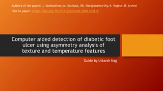 Computer aided detection of diabetic foot
ulcer using asymmetry analysis of
texture and temperature features
Guide by Utkarsh Nag
Authors of the paper: J. Saminathan, M. Sasikala, VB. Narayanamurthy, K. Rajesh, R. Arvind
Link to paper: https://doi.org/10.1016/j.infrared.2020.103219
 