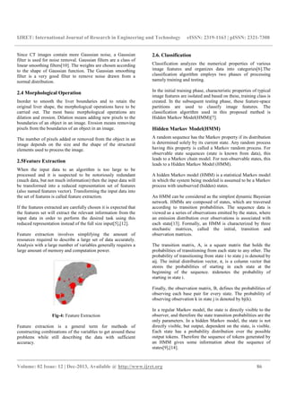 IJRET: International Journal of Research in Engineering and Technology eISSN: 2319-1163 | pISSN: 2321-7308
__________________________________________________________________________________________
Volume: 02 Issue: 12 | Dec-2013, Available @ http://www.ijret.org 86
Since CT images contain more Gaussian noise, a Gaussian
filter is used for noise removal. Gaussian filters are a class of
linear smoothing filters[10]. The weights are chosen according
to the shape of Gaussian function. The Gaussian smoothing
filter is a very good filter to remove noise drawn from a
normal distribution.
2.4 Morphological Operation
Inorder to smooth the liver boundaries and to retain the
original liver shape, the morphological operations have to be
carried out. The most basic morphological operations are
dilation and erosion. Dilation means adding new pixels to the
boundaries of an object in an image. Erosion means removing
pixels from the boundaries of an object in an image.
The number of pixels added or removed from the object in an
image depends on the size and the shape of the structural
elements used to process the image.
2.5Feature Extraction
When the input data to an algorithm is too large to be
processed and it is suspected to be notoriously redundant
(much data, but not much information) then the input data will
be transformed into a reduced representation set of features
(also named features vector). Transforming the input data into
the set of features is called feature extraction.
If the features extracted are carefully chosen it is expected that
the features set will extract the relevant information from the
input data in order to perform the desired task using this
reduced representation instead of the full size input[5],[12].
Feature extraction involves simplifying the amount of
resources required to describe a large set of data accurately.
Analysis with a large number of variables generally requires a
large amount of memory and computation power.
Fig-4: Feature Extraction
Feature extraction is a general term for methods of
constructing combinations of the variables to get around these
problems while still describing the data with sufficient
accuracy.
2.6. Classification
Classification analyzes the numerical properties of various
image features and organizes data into categories[6].The
classification algorithm employs two phases of processing
namely training and testing.
In the initial training phase, characteristic properties of typical
image features are isolated and based on these, training class is
created. In the subsequent testing phase, these feature-space
partitions are used to classify image features. The
classification algorithm used in this proposed method is
Hidden Markov Model(HMM)[7].
Hidden Markov Model(HMM)
A random sequence has the Markov property if its distribution
is determined solely by its current state. Any random process
having this property is called a Markov random process. For
observable state sequences (state is known from data), this
leads to a Markov chain model. For non-observable states, this
leads to a Hidden Markov Model (HMM).
A hidden Markov model (HMM) is a statistical Markov model
in which the system being modeled is assumed to be a Markov
process with unobserved (hidden) states.
An HMM can be considered as the simplest dynamic Bayesian
network. HMMs are composed of states, which are traversed
according to transition probabilities. The sequence data is
viewed as a series of observations emitted by the states, where
an emission distribution over observations is associated with
each state[13]. Formally, an HMM is characterized by three
stochastic matrices, called the initial, transition and
observation matrices.
The transition matrix, A, is a square matrix that holds the
probabilities of transitioning from each state to any other. The
probability of transitioning from state i to state j is denoted by
aij. The initial distribution vector, π, is a column vector that
stores the probabilities of starting in each state at the
beginning of the sequence. πidenotes the probability of
starting in state i.
Finally, the observation matrix, B, defines the probabilities of
observing each base pair for every state. The probability of
observing observation k in state j is denoted by bj(k).
In a regular Markov model, the state is directly visible to the
observer, and therefore the state transition probabilities are the
only parameters. In a hidden Markov model, the state is not
directly visible, but output, dependent on the state, is visible.
Each state has a probability distribution over the possible
output tokens. Therefore the sequence of tokens generated by
an HMM gives some information about the sequence of
states[9],[14].
 