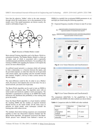 IJRET: International Journal of Research in Engineering and Technology eISSN: 2319-1163 | pISSN: 2321-7308
__________________________________________________________________________________________
Volume: 02 Issue: 12 | Dec-2013, Available @ http://www.ijret.org 87
Note that the adjective ‘hidden’ refers to the state sequence
through which the model passes, not to the parameters of the
model; even if the model parameters are known exactly, the
model is still hidden (Figure 13).
Fig-5: Structure of Hidden Markov model
Most selected Training algorithm used is the Baum- Welch re-
estimation Formulas. The Hidden Markov Model is a finite set
of states, each of which is associated with a (generally
multidimensional) probability distribution. So according to the
training of HMM with regarding the features it will reports the
accrue out more effectively[9].
An artificial neural network is a structure which will attempt
to find a relationship i.e. a function between the inputs, and
the provided output(s), in order that when the net be provided
with unseen inputs, and according with the recorded internal
data (named “weights”), will try to find a correct answer for
the new inputs.
The main difference could be this: In order to use a Markov
chain, the process must depend only in its last state. For use a
neural network, you need a lot of past data.
The Baum-Welch algorithm can be used to train an HMM to
model a set of sequence data. The algorithm starts with an
initial model and iteratively updates it until convergence. The
algorithm is guaranteed to converge to an HMM that locally
maximizes the likelihood (the probability of the training data
given the model).
Since the Baum-Welch algorithm is a local iterative method,
the resulting HMM and the number of required iterations
depend heavily on the initial model. Of the many ways to
generate an initial model, some techniques consider the
training data while others do not.
The multiple observation training sequences are concatenated
together to form one observation sequence forinput into the
Baum-Welch algorithm. All equations involved in the Baum-
Welch process were obtained from Rabiner’s tutorial on
HMMs In a nutshell, the re-estimated HMM parameters πi, aij
and bj(k) are found using the following equations,
Ōi = Expected frequency (number of times) in state Ni at time
1
aij =
	 	 	 	 	 	 	 	 	
	 	 	 	 	 	
bj(k)=
	 	 	 	 	 	 	 	 	 	
	 	 	 	 	 	
Fig.-6: Liver Tumor Detection and Classification(1)
Fig-7: Liver Tumor Detection and Classification(2)
The comparison table(Table 1), bar graph(Chart 1), line
graph(Chart 2)for HMM with other methods are shown below.
Table-1: Comparison table for HMM with other methods
Method Detection
Rate
Data Used
Back
propagation
method
89% 67 cases
Artificial neural
networks
90% 11 cases
 