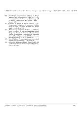 IJRET: International Journal of Research in Engineering and Technology eISSN: 2319-1163 | pISSN: 2321-7308
__________________________________________________________________________________________
Volume: 02 Issue: 12 | Dec-2013, Available @ http://www.ijret.org 89
[10]. Govindaraj.V, Sengottaiyan.G, “Survey of Image
Denoising using Different Filters”, ISSN: 2278 – 7798,
International Journal of Science, Engineering and
Technology Research (IJSETR), Volume 2, Issue 2,
February 2013.
[11]. Kanazawa K, Kawata Y, Niki N, Satoh H, et al.
Computer-aided diagnosis for pulmonary nodules
based on helical CT images. Compute.Med. Image
Graph. 1998; 22 (2): 157-167.
[12]. Marius George Linguraru, William J. Richbourg,
Jianfei Liu, Jeremy M. Watt, VivekPamulapati, Shijun
Wang, and Ronald M. Summers, “Tumor Burden
Analysis on Computed Tomography by Automated
Liver and Tumor Segmentation”, IEEE Transactions on
Medical Imaging, vol. 31, no. 10, october 2012.
[13]. Porat S, Feldman JA. Learning automata from ordered
examples. Machine Learning 7. 1991; p109-138.
[14]. Rabiner LR. A tutorial on Hidden Markov Models and
selected applications in speech recognition. Proc. IEEE.
1989; 77: 257-286.
 