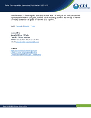 Copyright @ 2022, Contrive Datum Insights Page 13
Global Computer Aided Diagnostics (CAD) Market, 2023-2030
competitiveness. Comprising of a team size of more than 100 analysts and cumulative market
experience of more than 200 years, Contrive Datum Insights guarantees the delivery of industry
knowledge combined with global and country-level expertise.
Social: Facebook / LinkedIn / Twitter
Contact Us:
Anna B. | Head Of Sales
Contrive Datum Insights
Phone: +91 9834816757 | +1 2152974078
Email: anna@contrivedatuminsights.com
Website:
https://www.contrivedatuminsights.com
Contrive Datum Insights Press Releases
Latest Contrive Datum Insights Latest Reports
 