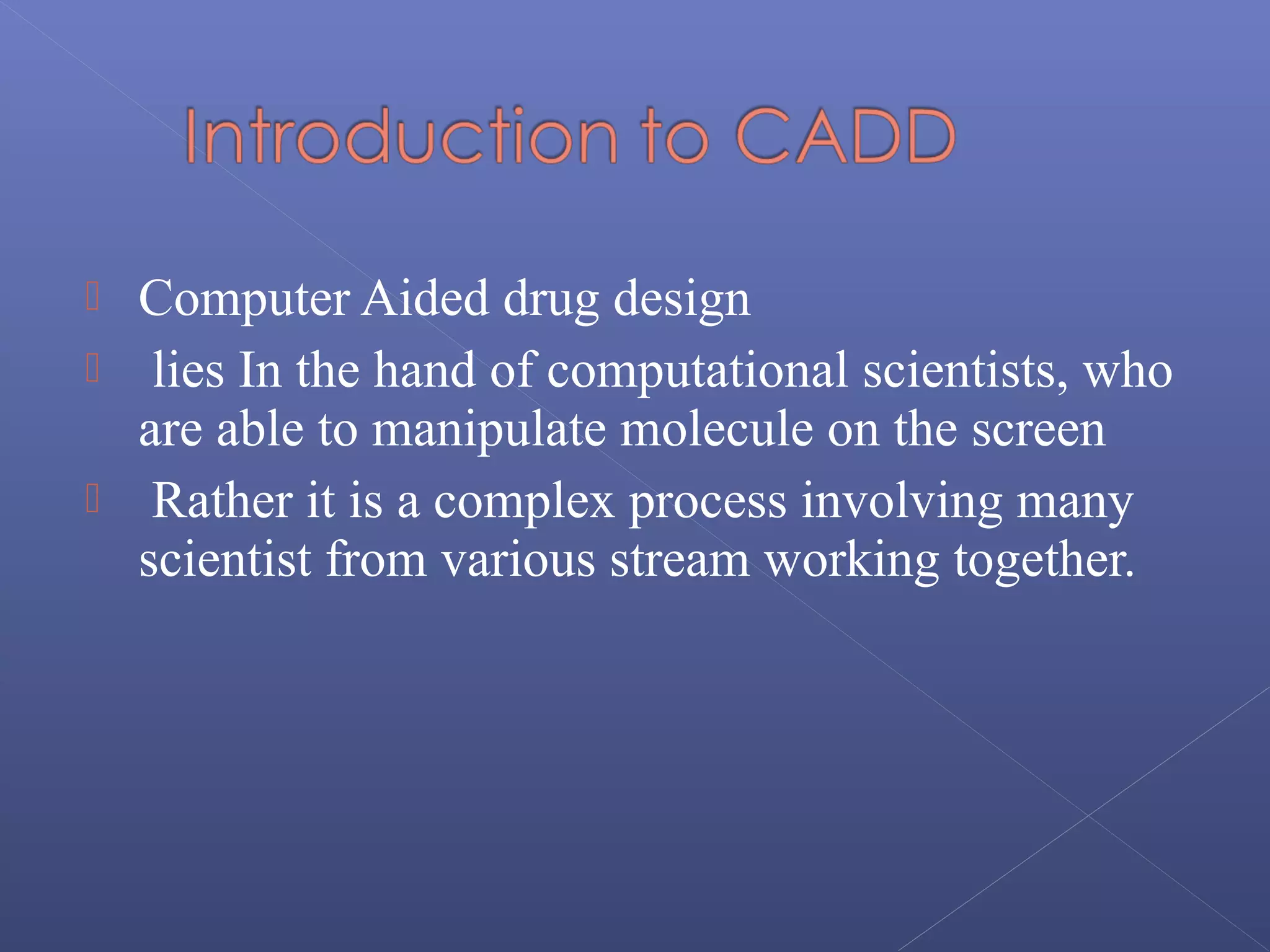  Computer Aided drug design
 lies In the hand of computational scientists, who
are able to manipulate molecule on the screen
 Rather it is a complex process involving many
scientist from various stream working together.
 