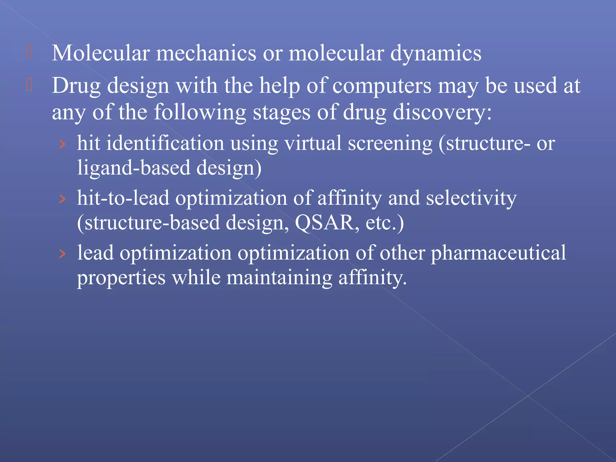  Molecular mechanics or molecular dynamics
 Drug design with the help of computers may be used at
any of the following stages of drug discovery:
› hit identification using virtual screening (structure- or
ligand-based design)
› hit-to-lead optimization of affinity and selectivity
(structure-based design, QSAR, etc.)
› lead optimization optimization of other pharmaceutical
properties while maintaining affinity.
 