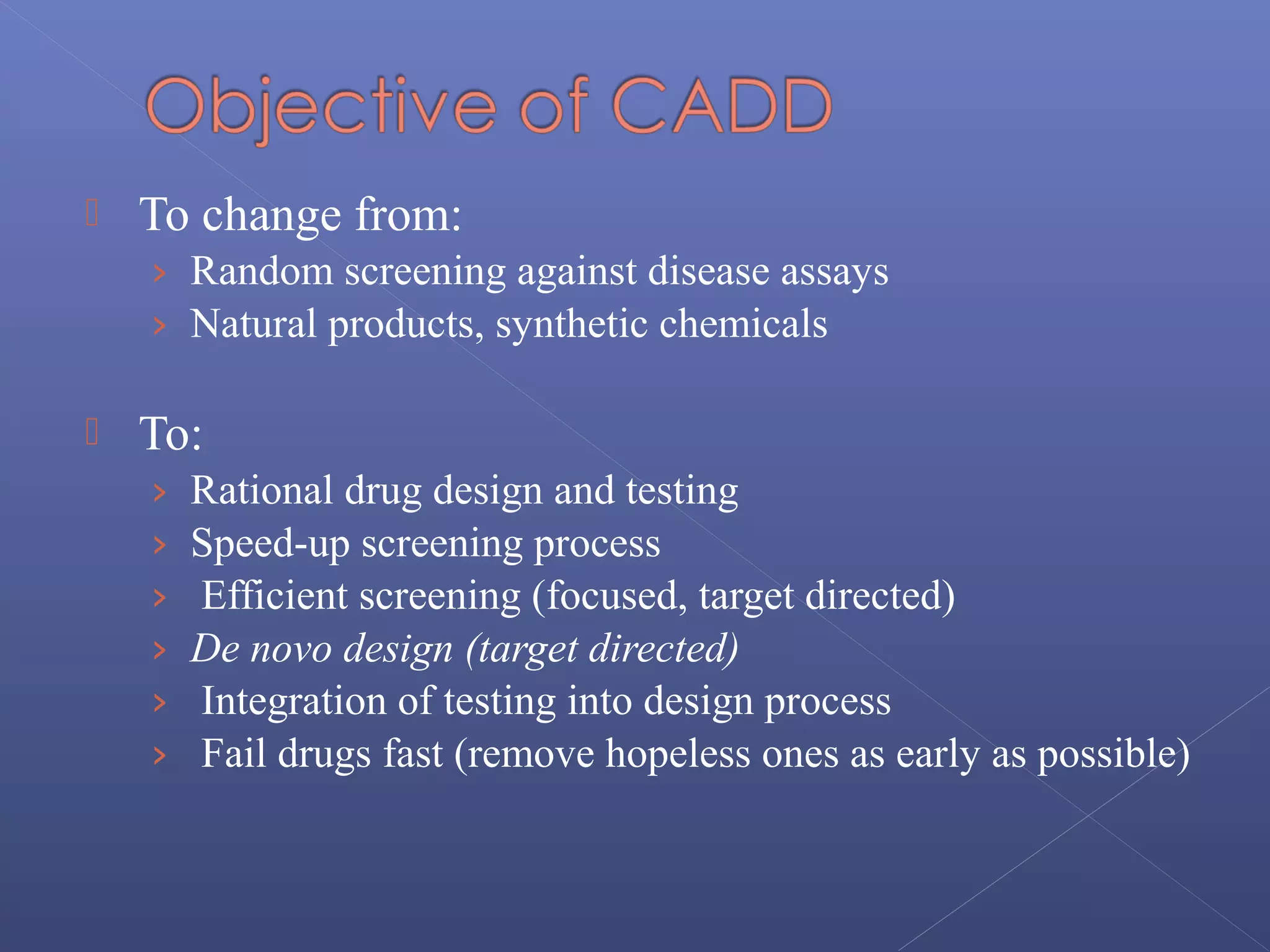  To change from:
› Random screening against disease assays
› Natural products, synthetic chemicals
 To:
› Rational drug design and testing
› Speed-up screening process
› Efficient screening (focused, target directed)
› De novo design (target directed)
› Integration of testing into design process
› Fail drugs fast (remove hopeless ones as early as possible)
 
