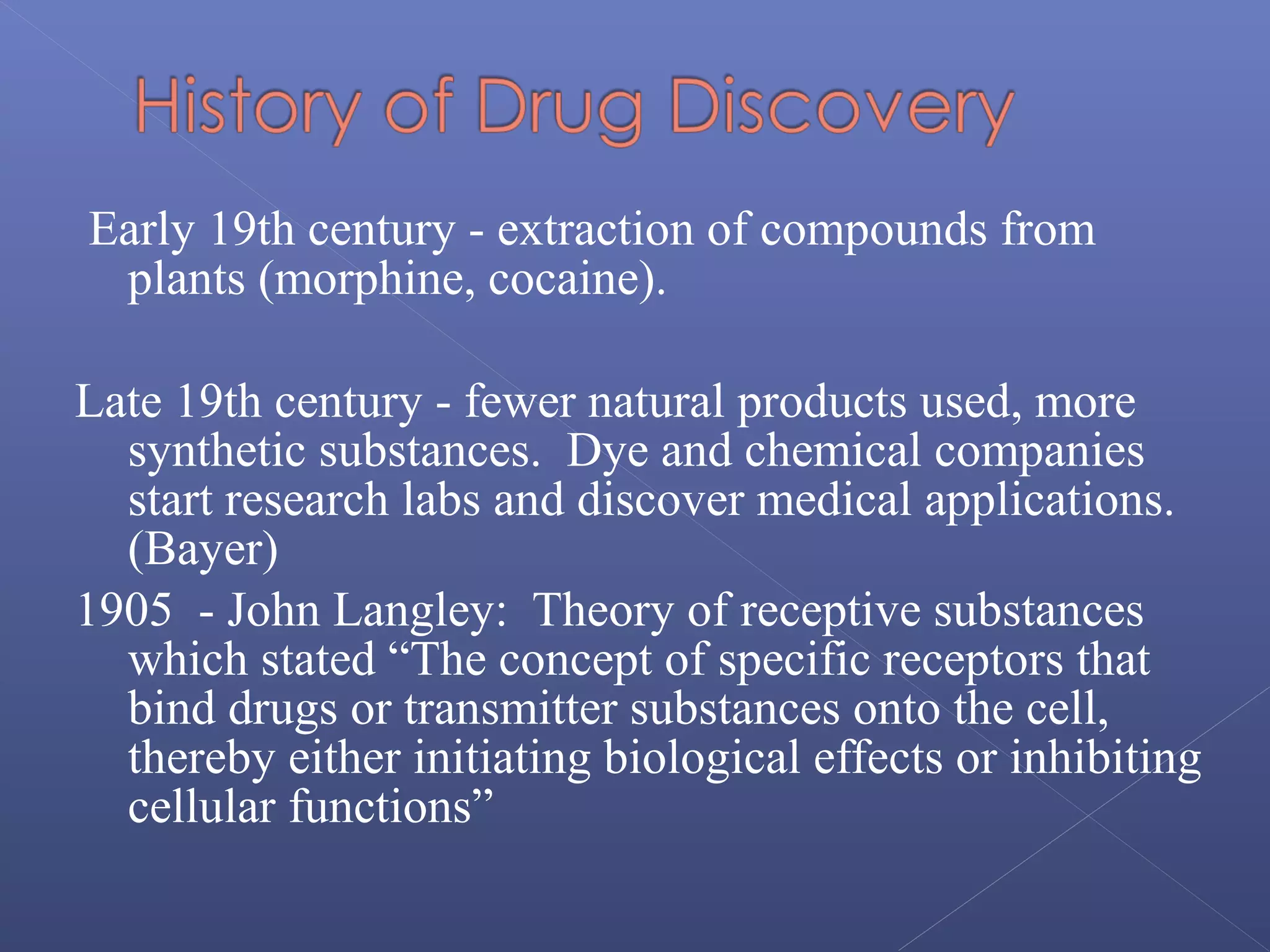 Early 19th century - extraction of compounds from
plants (morphine, cocaine).
Late 19th century - fewer natural products used, more
synthetic substances. Dye and chemical companies
start research labs and discover medical applications.
(Bayer)
1905 - John Langley: Theory of receptive substances
which stated “The concept of specific receptors that
bind drugs or transmitter substances onto the cell,
thereby either initiating biological effects or inhibiting
cellular functions”
 