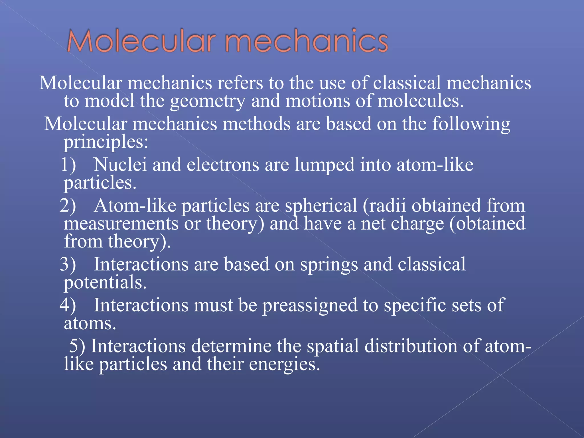 Molecular mechanics refers to the use of classical mechanics
to model the geometry and motions of molecules.
Molecular mechanics methods are based on the following
principles:
1) Nuclei and electrons are lumped into atom-like
particles.
2) Atom-like particles are spherical (radii obtained from
measurements or theory) and have a net charge (obtained
from theory).
3) Interactions are based on springs and classical
potentials.
4) Interactions must be preassigned to specific sets of
atoms.
5) Interactions determine the spatial distribution of atom-
like particles and their energies.
 