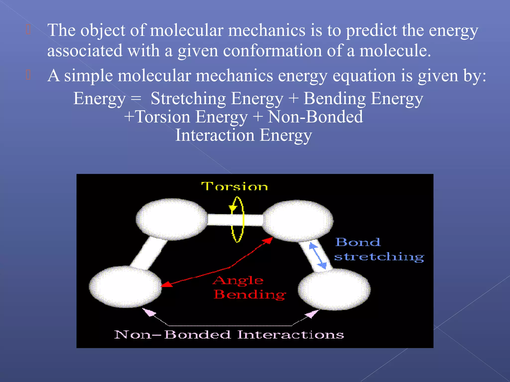  The object of molecular mechanics is to predict the energy
associated with a given conformation of a molecule.
 A simple molecular mechanics energy equation is given by:
Energy = Stretching Energy + Bending Energy
+Torsion Energy + Non-Bonded
Interaction Energy
 
