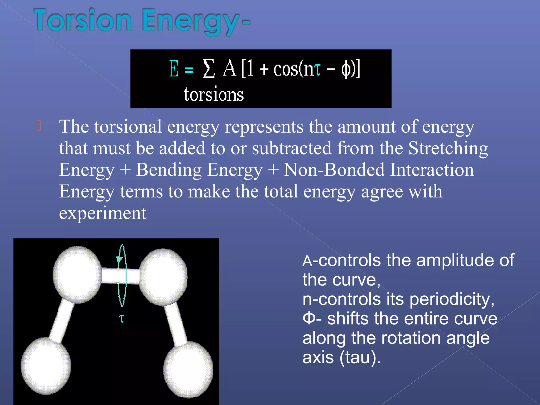  The torsional energy represents the amount of energy
that must be added to or subtracted from the Stretching
Energy + Bending Energy + Non-Bonded Interaction
Energy terms to make the total energy agree with
experiment
A-controls the amplitude of
the curve,
n-controls its periodicity,
Ф- shifts the entire curve
along the rotation angle
axis (tau).
 