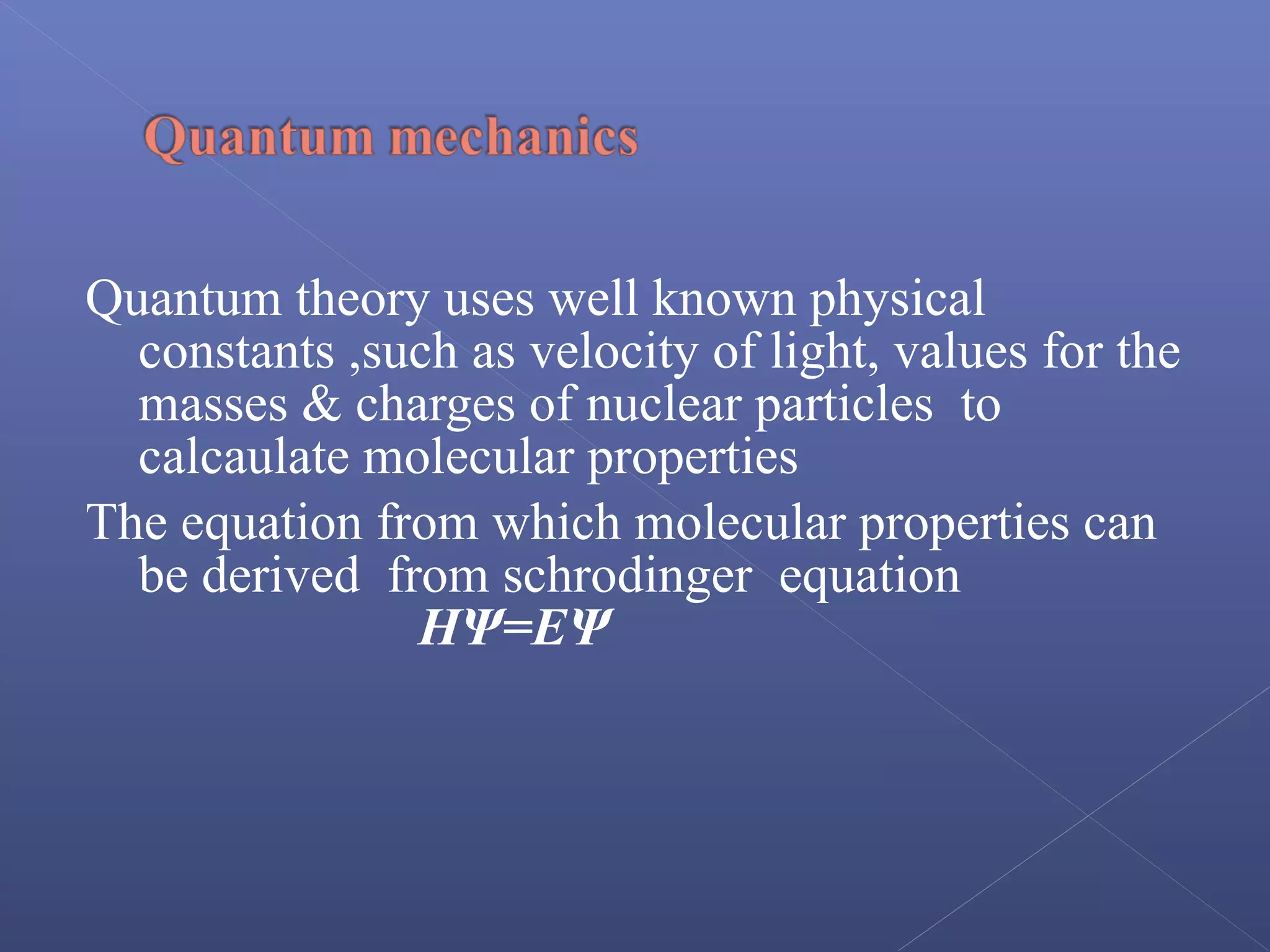 Quantum theory uses well known physical
constants ,such as velocity of light, values for the
masses & charges of nuclear particles to
calcaulate molecular properties
The equation from which molecular properties can
be derived from schrodinger equation
HΨ=EΨ
 