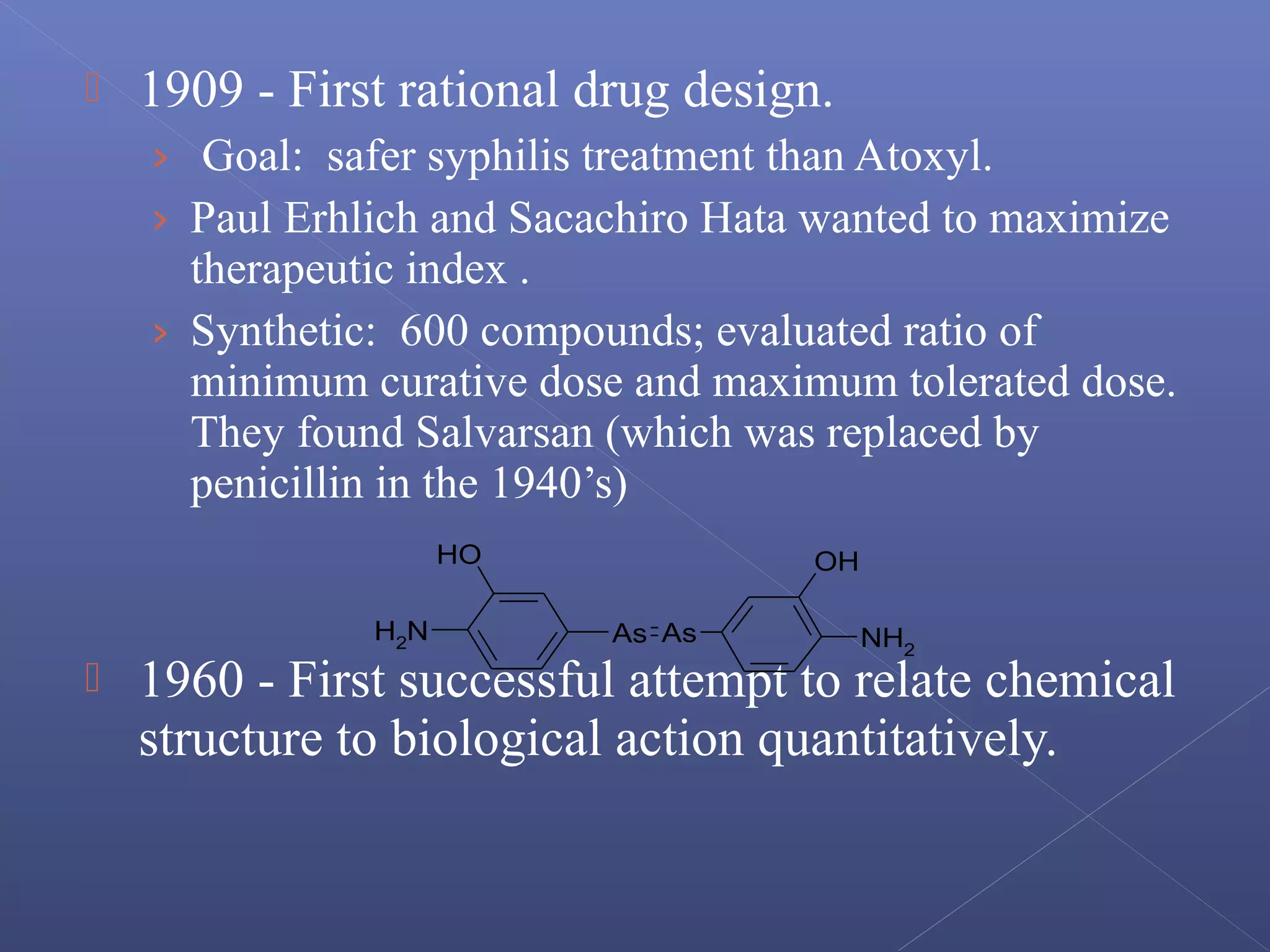  1909 - First rational drug design.
› Goal: safer syphilis treatment than Atoxyl.
› Paul Erhlich and Sacachiro Hata wanted to maximize
therapeutic index .
› Synthetic: 600 compounds; evaluated ratio of
minimum curative dose and maximum tolerated dose.
They found Salvarsan (which was replaced by
penicillin in the 1940’s)
 1960 - First successful attempt to relate chemical
structure to biological action quantitatively.
As As
OH
NH2
OH
NH2
 