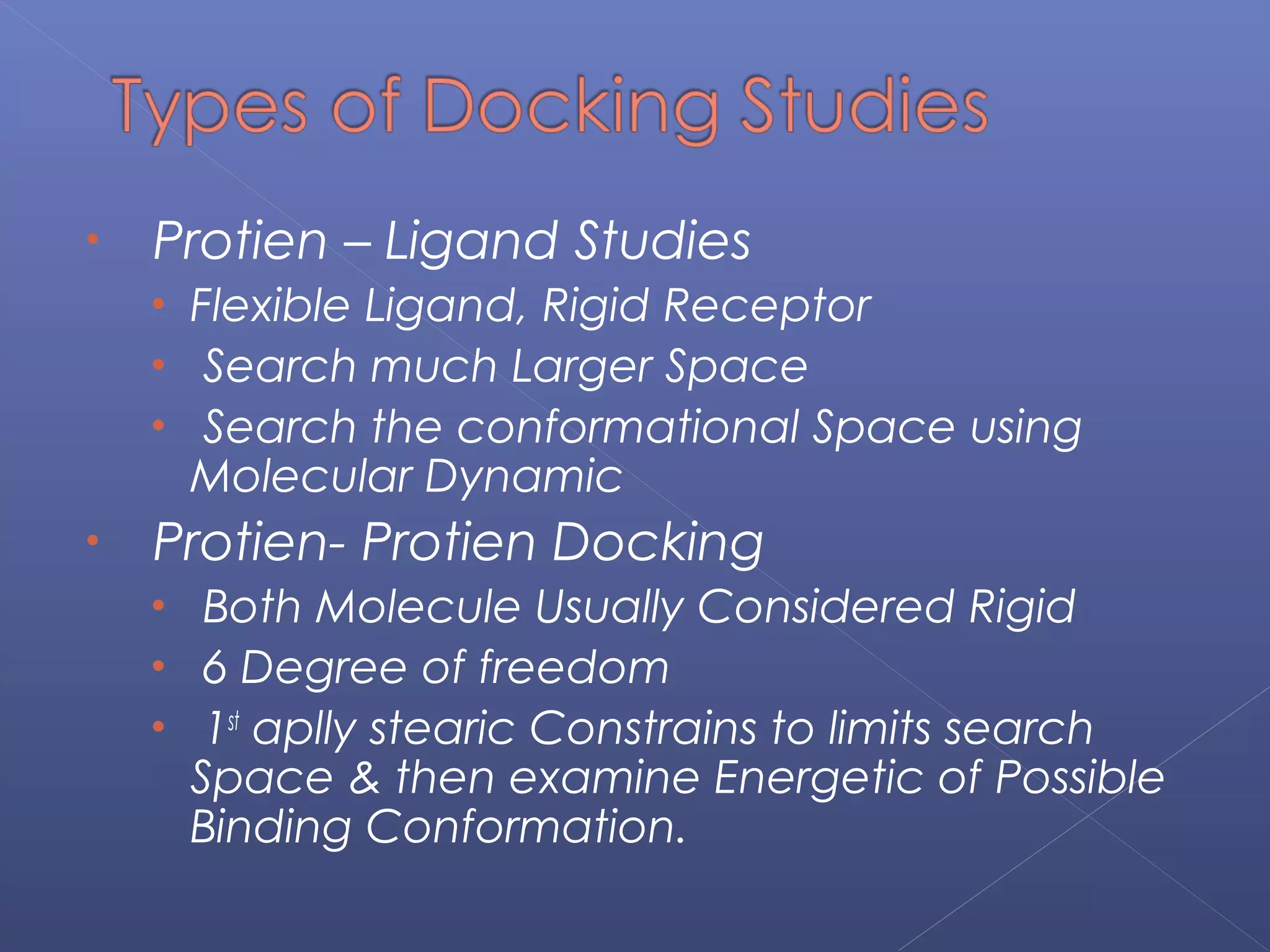 • Protien – Ligand Studies
• Flexible Ligand, Rigid Receptor
• Search much Larger Space
• Search the conformational Space using
Molecular Dynamic
• Protien- Protien Docking
• Both Molecule Usually Considered Rigid
• 6 Degree of freedom
• 1st
aplly stearic Constrains to limits search
Space & then examine Energetic of Possible
Binding Conformation.
 