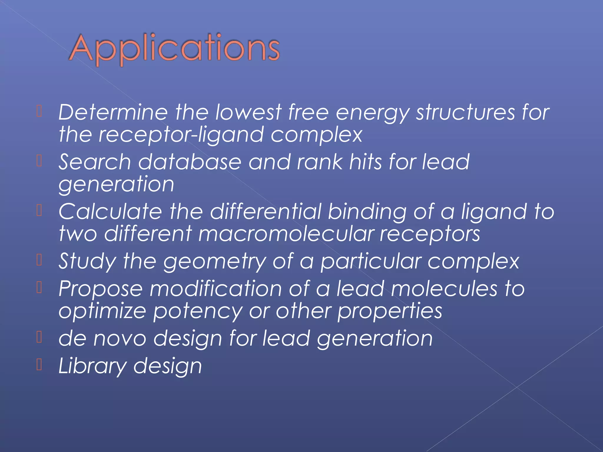  Determine the lowest free energy structures for
the receptor-ligand complex
 Search database and rank hits for lead
generation
 Calculate the differential binding of a ligand to
two different macromolecular receptors
 Study the geometry of a particular complex
 Propose modification of a lead molecules to
optimize potency or other properties
 de novo design for lead generation
 Library design
 