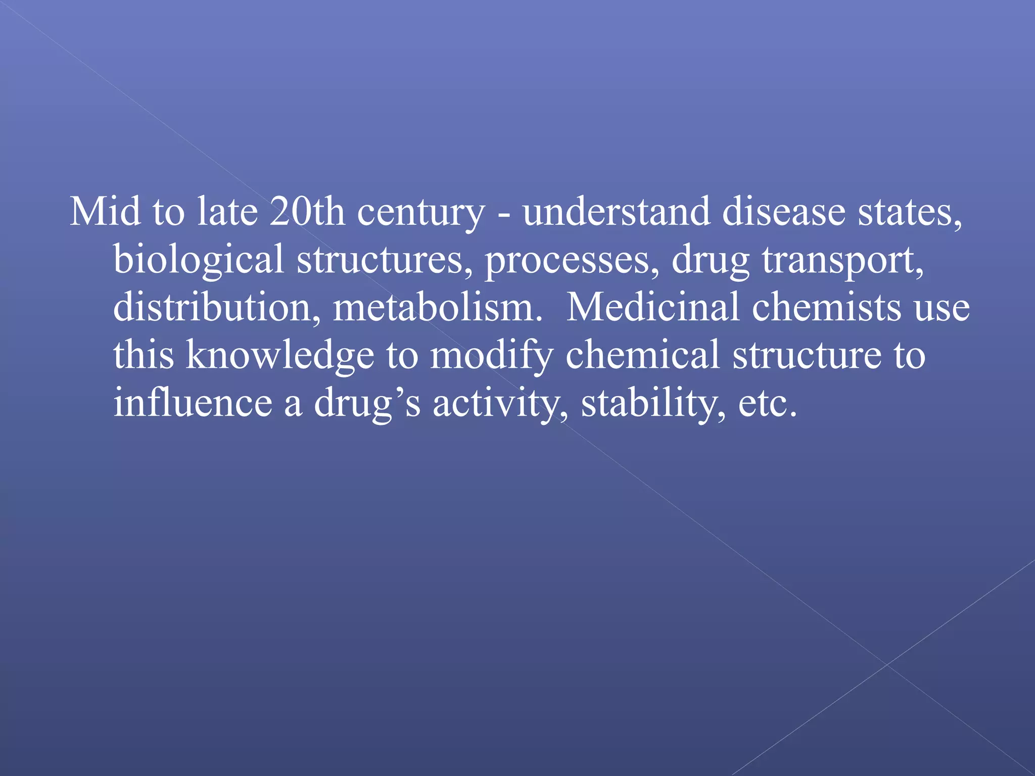 Mid to late 20th century - understand disease states,
biological structures, processes, drug transport,
distribution, metabolism. Medicinal chemists use
this knowledge to modify chemical structure to
influence a drug’s activity, stability, etc.
 