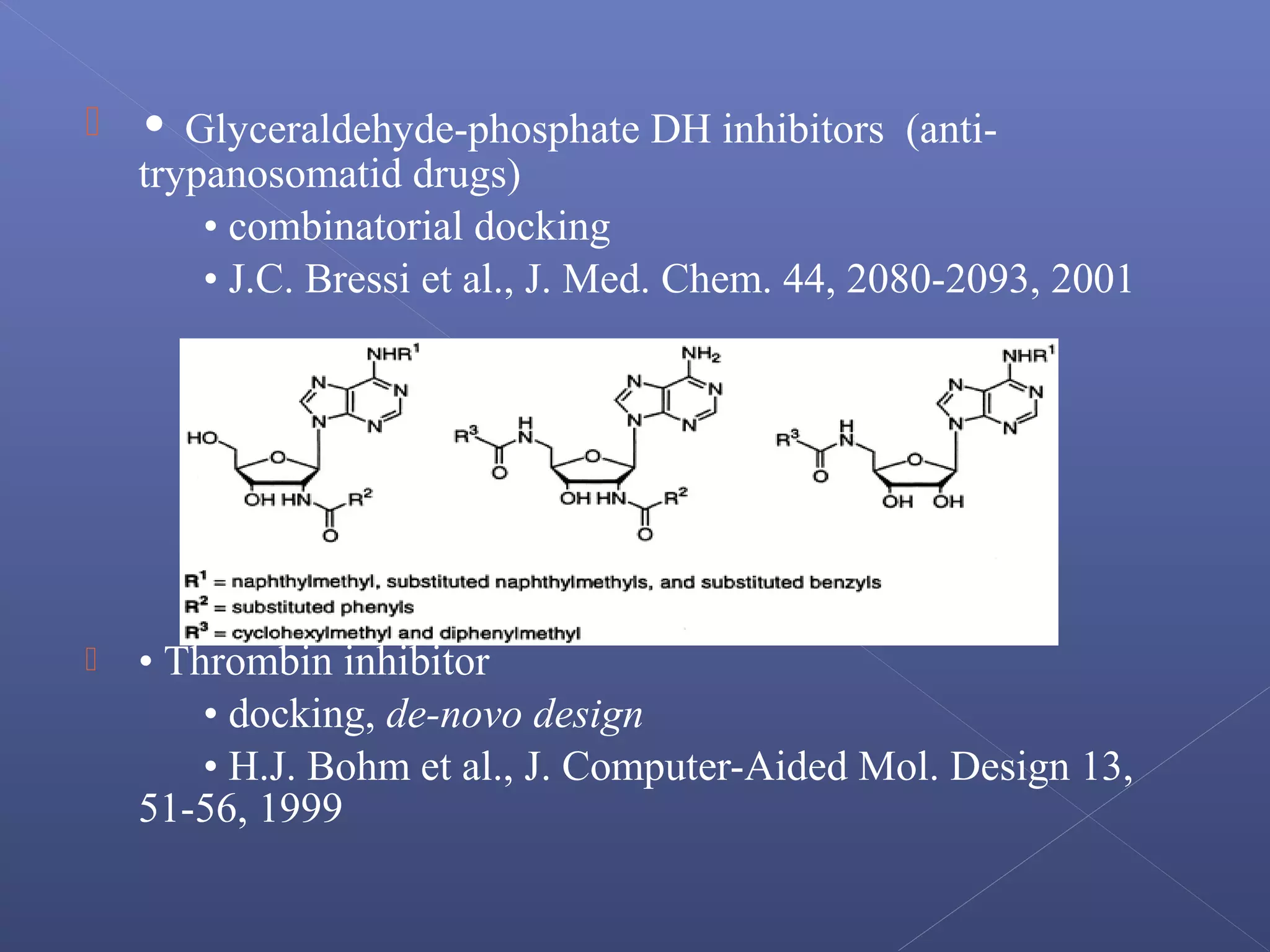  • Glyceraldehyde-phosphate DH inhibitors (anti-
trypanosomatid drugs)
• combinatorial docking
• J.C. Bressi et al., J. Med. Chem. 44, 2080-2093, 2001
 • Thrombin inhibitor
• docking, de-novo design
• H.J. Bohm et al., J. Computer-Aided Mol. Design 13,
51-56, 1999
 