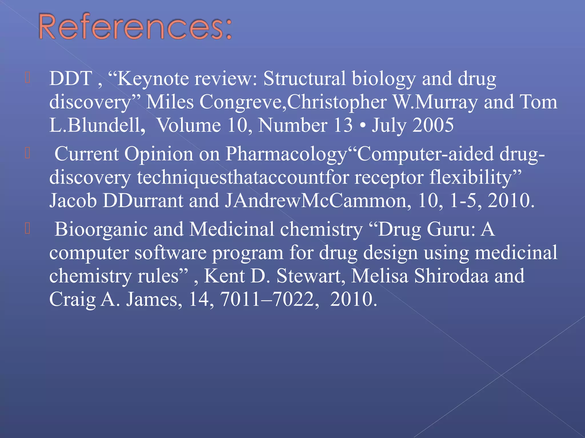  DDT , “Keynote review: Structural biology and drug
discovery” Miles Congreve,Christopher W.Murray and Tom
L.Blundell, Volume 10, Number 13 • July 2005
 Current Opinion on Pharmacology“Computer-aided drug-
discovery techniquesthataccountfor receptor flexibility”
Jacob DDurrant and JAndrewMcCammon, 10, 1-5, 2010.
 Bioorganic and Medicinal chemistry “Drug Guru: A
computer software program for drug design using medicinal
chemistry rules” , Kent D. Stewart, Melisa Shirodaa and
Craig A. James, 14, 7011–7022, 2010.
 