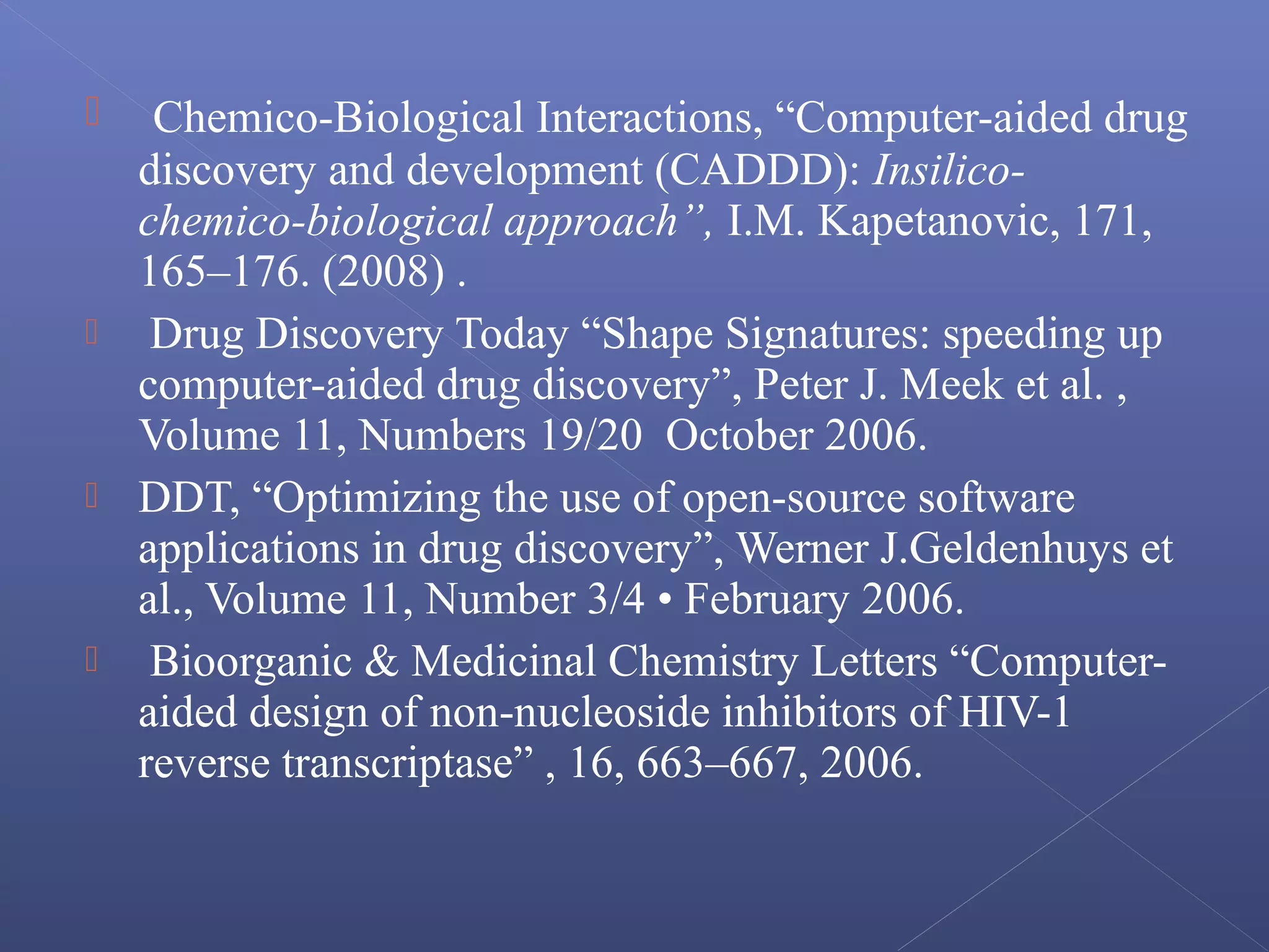  Chemico-Biological Interactions, “Computer-aided drug
discovery and development (CADDD): Insilico-
chemico-biological approach”, I.M. Kapetanovic, 171,
165–176. (2008) .
 Drug Discovery Today “Shape Signatures: speeding up
computer-aided drug discovery”, Peter J. Meek et al. ,
Volume 11, Numbers 19/20 October 2006.
 DDT, “Optimizing the use of open-source software
applications in drug discovery”, Werner J.Geldenhuys et
al., Volume 11, Number 3/4 • February 2006.
 Bioorganic & Medicinal Chemistry Letters “Computer-
aided design of non-nucleoside inhibitors of HIV-1
reverse transcriptase” , 16, 663–667, 2006.
 