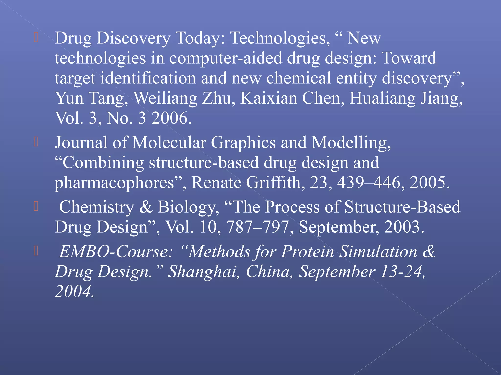  Drug Discovery Today: Technologies, “ New
technologies in computer-aided drug design: Toward
target identification and new chemical entity discovery”,
Yun Tang, Weiliang Zhu, Kaixian Chen, Hualiang Jiang,
Vol. 3, No. 3 2006.
 Journal of Molecular Graphics and Modelling,
“Combining structure-based drug design and
pharmacophores”, Renate Griffith, 23, 439–446, 2005.
 Chemistry & Biology, “The Process of Structure-Based
Drug Design”, Vol. 10, 787–797, September, 2003.
 EMBO-Course: “Methods for Protein Simulation &
Drug Design.” Shanghai, China, September 13-24,
2004.
 