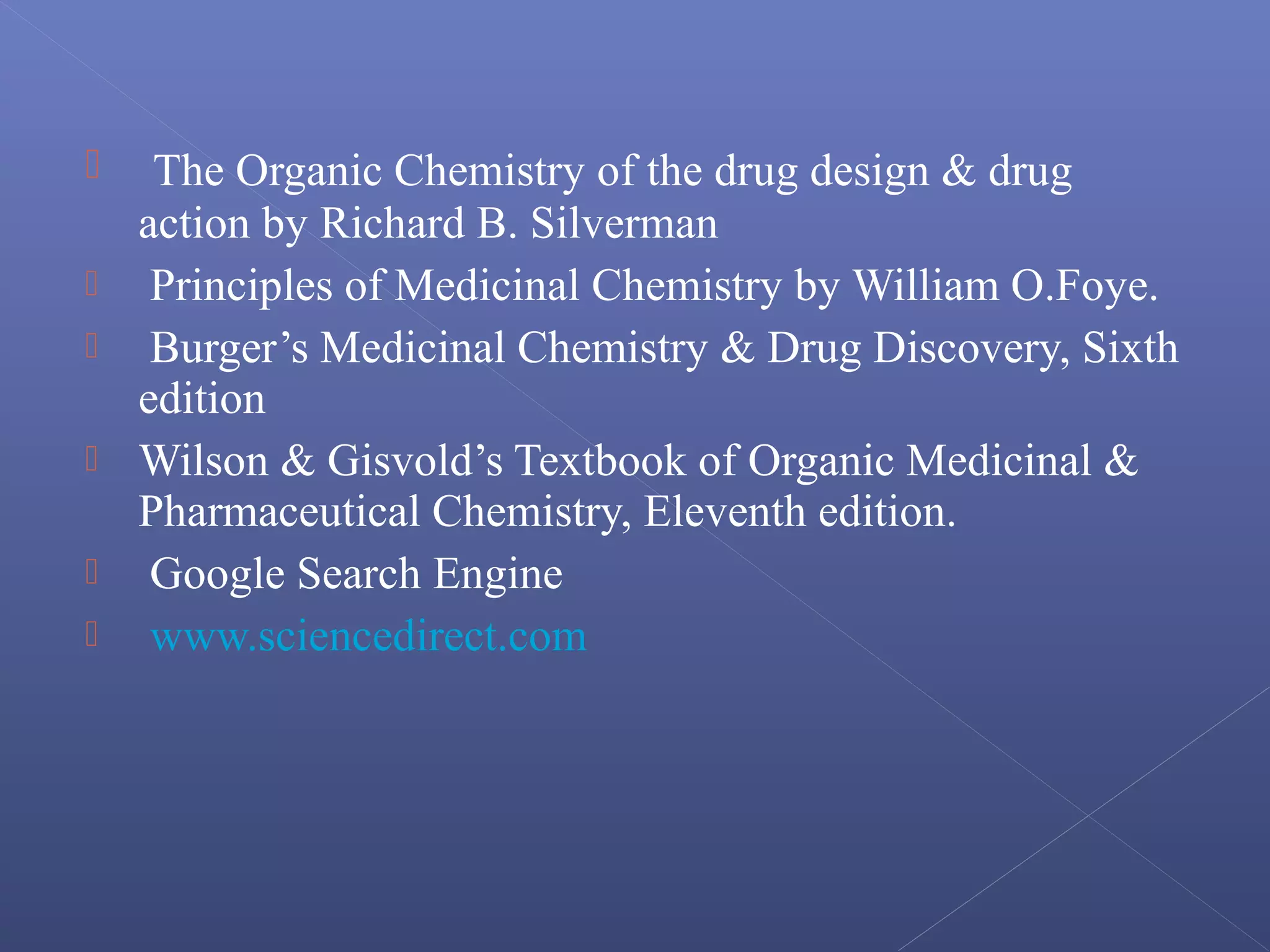  The Organic Chemistry of the drug design & drug
action by Richard B. Silverman
 Principles of Medicinal Chemistry by William O.Foye.
 Burger’s Medicinal Chemistry & Drug Discovery, Sixth
edition
 Wilson & Gisvold’s Textbook of Organic Medicinal &
Pharmaceutical Chemistry, Eleventh edition.
 Google Search Engine
 www.sciencedirect.com
 