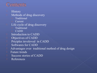  History
 Methods of drug discovery
› Traditional
› Current
 Life cycle of drug discovery
› Traditional
› CADD
 Introduction to CADD
 Objectives of CADD
 Priciples involoved in CADD
 Softwares for CADD
 Advantages over traditional method of drug design
 Future trends
 Success stories of CADD
 References
 