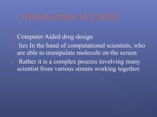  Computer Aided drug design
 lies In the hand of computational scientists, who
are able to manipulate molecule on the screen
 Rather it is a complex process involving many
scientist from various stream working together.
 