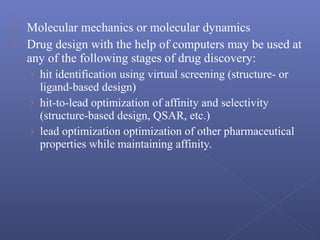  Molecular mechanics or molecular dynamics
 Drug design with the help of computers may be used at
any of the following stages of drug discovery:
› hit identification using virtual screening (structure- or
ligand-based design)
› hit-to-lead optimization of affinity and selectivity
(structure-based design, QSAR, etc.)
› lead optimization optimization of other pharmaceutical
properties while maintaining affinity.
 