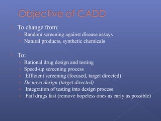  To change from:
› Random screening against disease assays
› Natural products, synthetic chemicals
 To:
› Rational drug design and testing
› Speed-up screening process
› Efficient screening (focused, target directed)
› De novo design (target directed)
› Integration of testing into design process
› Fail drugs fast (remove hopeless ones as early as possible)
 