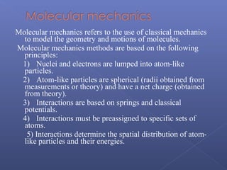 Molecular mechanics refers to the use of classical mechanics
to model the geometry and motions of molecules.
Molecular mechanics methods are based on the following
principles:
1) Nuclei and electrons are lumped into atom-like
particles.
2) Atom-like particles are spherical (radii obtained from
measurements or theory) and have a net charge (obtained
from theory).
3) Interactions are based on springs and classical
potentials.
4) Interactions must be preassigned to specific sets of
atoms.
5) Interactions determine the spatial distribution of atom-
like particles and their energies.
 