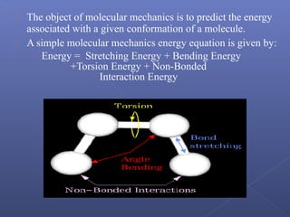  The object of molecular mechanics is to predict the energy
associated with a given conformation of a molecule.
 A simple molecular mechanics energy equation is given by:
Energy = Stretching Energy + Bending Energy
+Torsion Energy + Non-Bonded
Interaction Energy
 