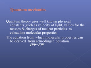 Quantum theory uses well known physical
constants ,such as velocity of light, values for the
masses & charges of nuclear particles to
calcaulate molecular properties
The equation from which molecular properties can
be derived from schrodinger equation
HΨ=EΨ
 