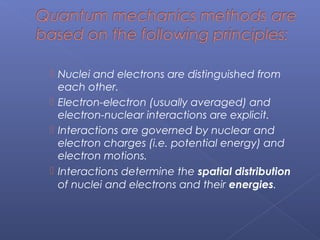  Nuclei and electrons are distinguished from
each other.
 Electron-electron (usually averaged) and
electron-nuclear interactions are explicit.
 Interactions are governed by nuclear and
electron charges (i.e. potential energy) and
electron motions.
 Interactions determine the spatial distribution
of nuclei and electrons and their energies.
 