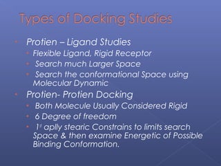 • Protien – Ligand Studies
• Flexible Ligand, Rigid Receptor
• Search much Larger Space
• Search the conformational Space using
Molecular Dynamic
• Protien- Protien Docking
• Both Molecule Usually Considered Rigid
• 6 Degree of freedom
• 1st
aplly stearic Constrains to limits search
Space & then examine Energetic of Possible
Binding Conformation.
 