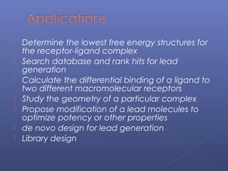  Determine the lowest free energy structures for
the receptor-ligand complex
 Search database and rank hits for lead
generation
 Calculate the differential binding of a ligand to
two different macromolecular receptors
 Study the geometry of a particular complex
 Propose modification of a lead molecules to
optimize potency or other properties
 de novo design for lead generation
 Library design
 