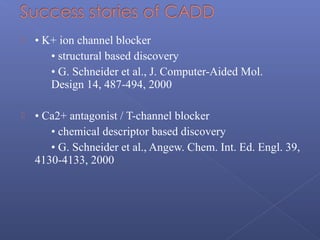 • K+ ion channel blocker
• structural based discovery
• G. Schneider et al., J. Computer-Aided Mol.
Design 14, 487-494, 2000
 • Ca2+ antagonist / T-channel blocker
• chemical descriptor based discovery
• G. Schneider et al., Angew. Chem. Int. Ed. Engl. 39,
4130-4133, 2000
 