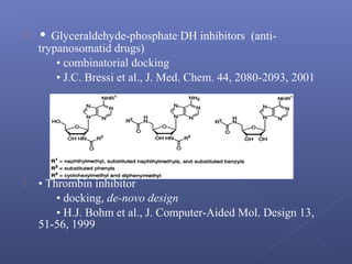  • Glyceraldehyde-phosphate DH inhibitors (anti-
trypanosomatid drugs)
• combinatorial docking
• J.C. Bressi et al., J. Med. Chem. 44, 2080-2093, 2001
 • Thrombin inhibitor
• docking, de-novo design
• H.J. Bohm et al., J. Computer-Aided Mol. Design 13,
51-56, 1999
 