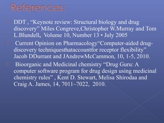  DDT , “Keynote review: Structural biology and drug
discovery” Miles Congreve,Christopher W.Murray and Tom
L.Blundell, Volume 10, Number 13 • July 2005
 Current Opinion on Pharmacology“Computer-aided drug-
discovery techniquesthataccountfor receptor flexibility”
Jacob DDurrant and JAndrewMcCammon, 10, 1-5, 2010.
 Bioorganic and Medicinal chemistry “Drug Guru: A
computer software program for drug design using medicinal
chemistry rules” , Kent D. Stewart, Melisa Shirodaa and
Craig A. James, 14, 7011–7022, 2010.
 