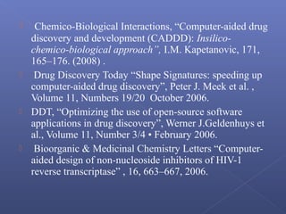  Chemico-Biological Interactions, “Computer-aided drug
discovery and development (CADDD): Insilico-
chemico-biological approach”, I.M. Kapetanovic, 171,
165–176. (2008) .
 Drug Discovery Today “Shape Signatures: speeding up
computer-aided drug discovery”, Peter J. Meek et al. ,
Volume 11, Numbers 19/20 October 2006.
 DDT, “Optimizing the use of open-source software
applications in drug discovery”, Werner J.Geldenhuys et
al., Volume 11, Number 3/4 • February 2006.
 Bioorganic & Medicinal Chemistry Letters “Computer-
aided design of non-nucleoside inhibitors of HIV-1
reverse transcriptase” , 16, 663–667, 2006.
 
