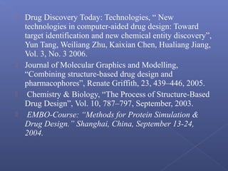  Drug Discovery Today: Technologies, “ New
technologies in computer-aided drug design: Toward
target identification and new chemical entity discovery”,
Yun Tang, Weiliang Zhu, Kaixian Chen, Hualiang Jiang,
Vol. 3, No. 3 2006.
 Journal of Molecular Graphics and Modelling,
“Combining structure-based drug design and
pharmacophores”, Renate Griffith, 23, 439–446, 2005.
 Chemistry & Biology, “The Process of Structure-Based
Drug Design”, Vol. 10, 787–797, September, 2003.
 EMBO-Course: “Methods for Protein Simulation &
Drug Design.” Shanghai, China, September 13-24,
2004.
 