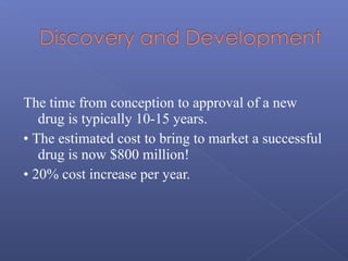 The time from conception to approval of a new
drug is typically 10-15 years.
• The estimated cost to bring to market a successful
drug is now $800 million!
• 20% cost increase per year.
 