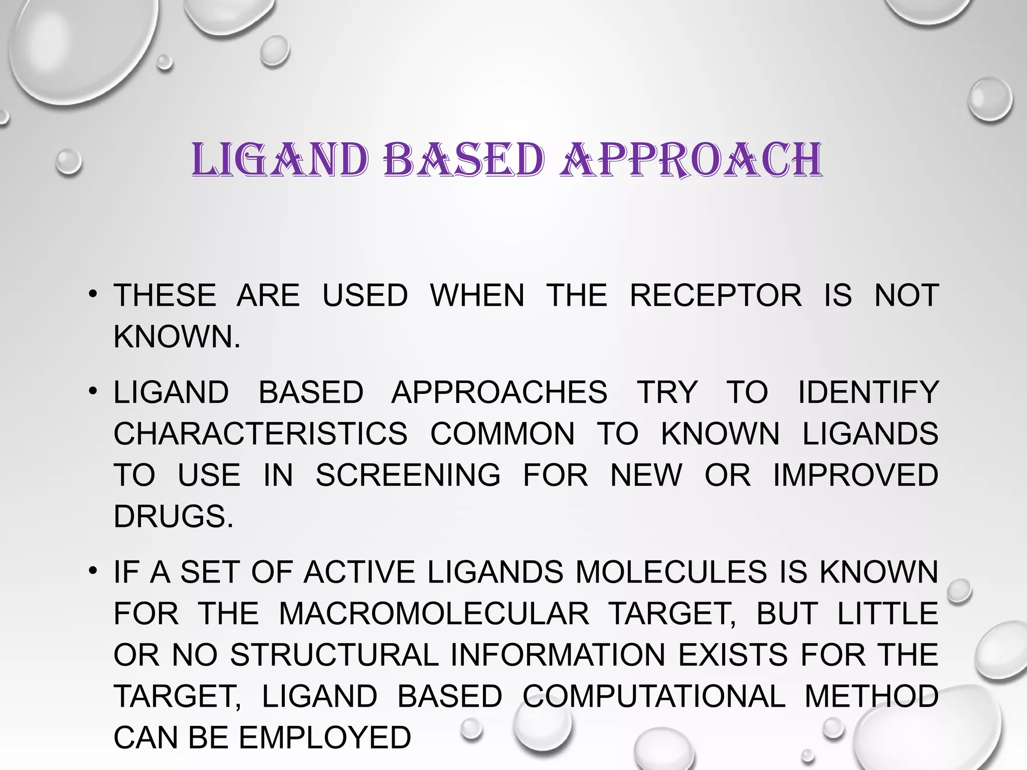 LIGAND BASED APPROACH
• THESE ARE USED WHEN THE RECEPTOR IS NOT
KNOWN.
• LIGAND BASED APPROACHES TRY TO IDENTIFY
CHARACTERISTICS COMMON TO KNOWN LIGANDS
TO USE IN SCREENING FOR NEW OR IMPROVED
DRUGS.
• IF A SET OF ACTIVE LIGANDS MOLECULES IS KNOWN
FOR THE MACROMOLECULAR TARGET, BUT LITTLE
OR NO STRUCTURAL INFORMATION EXISTS FOR THE
TARGET, LIGAND BASED COMPUTATIONAL METHOD
CAN BE EMPLOYED
 