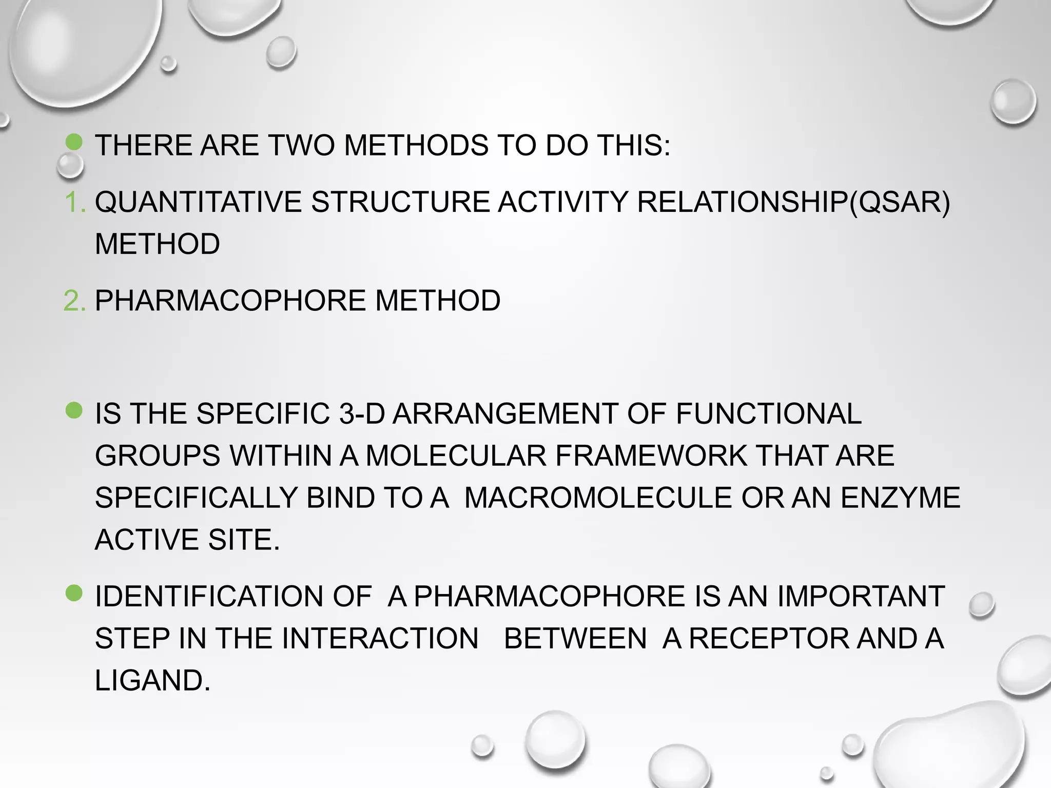 THERE ARE TWO METHODS TO DO THIS:
1. QUANTITATIVE STRUCTURE ACTIVITY RELATIONSHIP(QSAR)
METHOD
2. PHARMACOPHORE METHOD
IS THE SPECIFIC 3-D ARRANGEMENT OF FUNCTIONAL
GROUPS WITHIN A MOLECULAR FRAMEWORK THAT ARE
SPECIFICALLY BIND TO A MACROMOLECULE OR AN ENZYME
ACTIVE SITE.
IDENTIFICATION OF A PHARMACOPHORE IS AN IMPORTANT
STEP IN THE INTERACTION BETWEEN A RECEPTOR AND A
LIGAND.
 