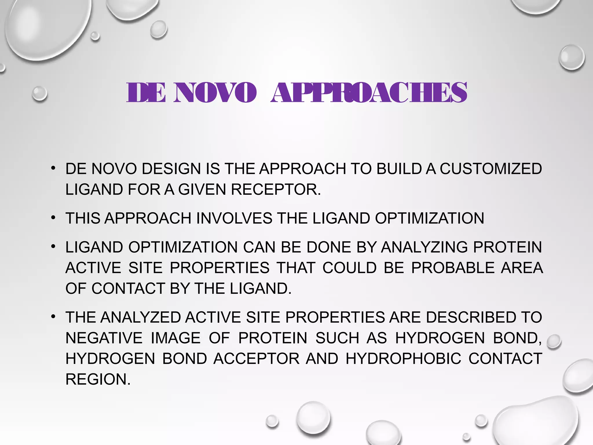 DE NOVO APPROACHES
• DE NOVO DESIGN IS THE APPROACH TO BUILD A CUSTOMIZED
LIGAND FOR A GIVEN RECEPTOR.
• THIS APPROACH INVOLVES THE LIGAND OPTIMIZATION
• LIGAND OPTIMIZATION CAN BE DONE BY ANALYZING PROTEIN
ACTIVE SITE PROPERTIES THAT COULD BE PROBABLE AREA
OF CONTACT BY THE LIGAND.
• THE ANALYZED ACTIVE SITE PROPERTIES ARE DESCRIBED TO
NEGATIVE IMAGE OF PROTEIN SUCH AS HYDROGEN BOND,
HYDROGEN BOND ACCEPTOR AND HYDROPHOBIC CONTACT
REGION.
 